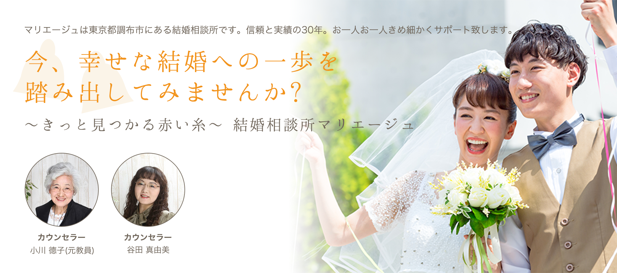マリエージュは東京都調布市にある結婚相談所です。信頼と実績の30年。お一人お一人きめ細かくサポート致します。今、幸せな結婚への一歩を踏み出してみませんか?〜きっと見つかる赤い糸〜結婚相談所マリエージュ